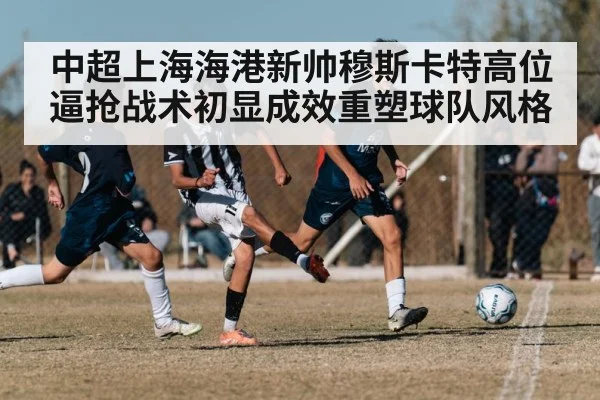 中超上海海港新帅穆斯卡特高位逼抢战术初显成效重塑球队风格