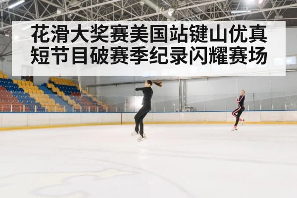 花滑大奖赛美国站键山优真短节目破赛季纪录闪耀赛场