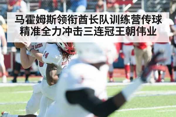 马霍姆斯领衔酋长队训练营传球精准全力冲击三连冠王朝伟业